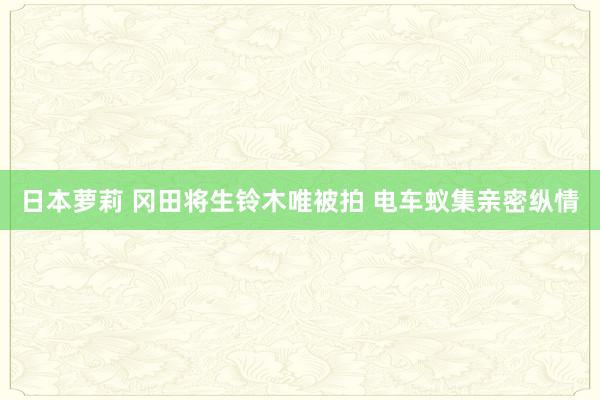 日本萝莉 冈田将生铃木唯被拍 电车蚁集亲密纵情