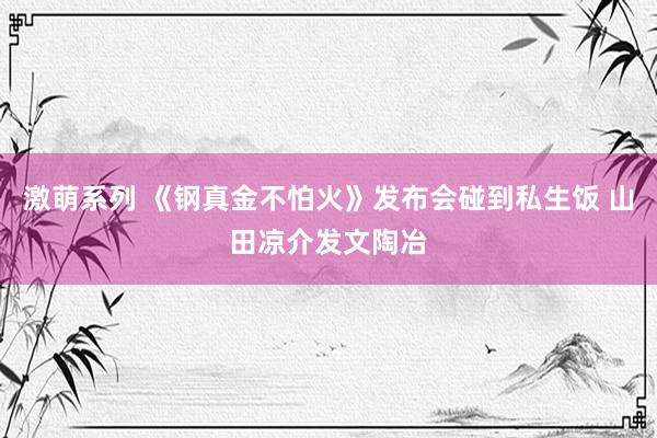 激萌系列 《钢真金不怕火》发布会碰到私生饭 山田凉介发文陶冶