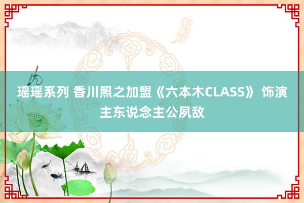 瑶瑶系列 香川照之加盟《六本木CLASS》 饰演主东说念主公夙敌