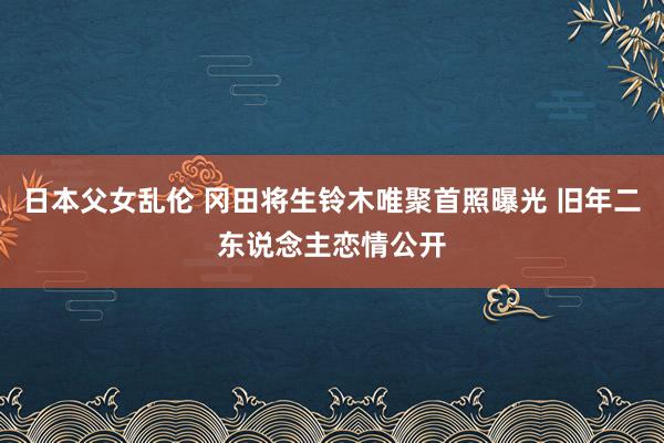 日本父女乱伦 冈田将生铃木唯聚首照曝光 旧年二东说念主恋情公开