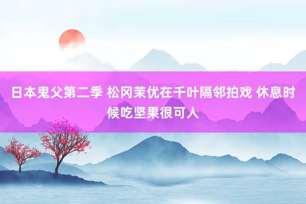 日本鬼父第二季 松冈茉优在千叶隔邻拍戏 休息时候吃坚果很可人