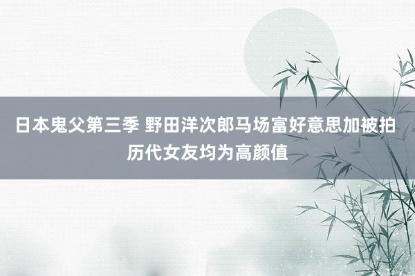 日本鬼父第三季 野田洋次郎马场富好意思加被拍 历代女友均为高颜值