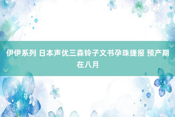 伊伊系列 日本声优三森铃子文书孕珠捷报 预产期在八月