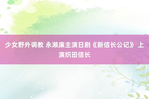 少女野外调教 永濑廉主演日剧《新信长公记》 上演织田信长