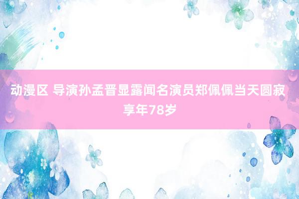 动漫区 导演孙孟晋显露闻名演员郑佩佩当天圆寂 享年78岁