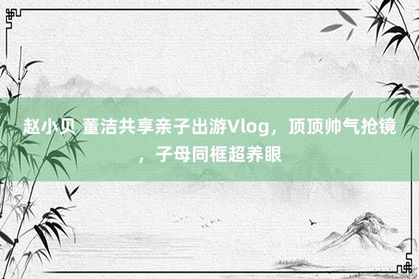 赵小贝 董洁共享亲子出游Vlog，顶顶帅气抢镜，子母同框超养眼