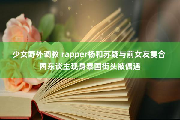 少女野外调教 rapper杨和苏疑与前女友复合 两东谈主现身泰国街头被偶遇