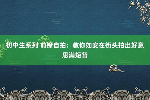 初中生系列 前锋自拍：教你如安在街头拍出好意思满短暂