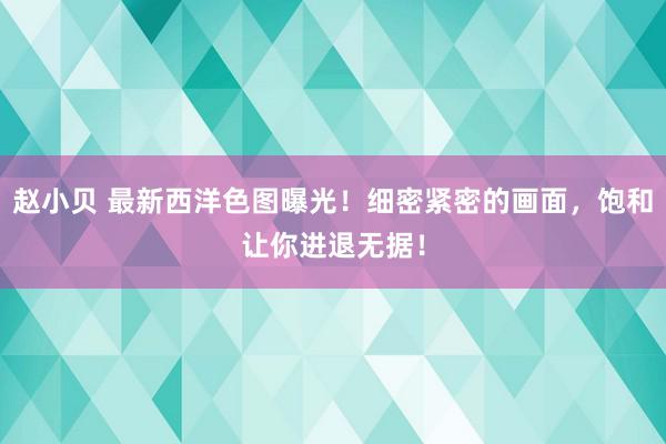 赵小贝 最新西洋色图曝光！细密紧密的画面，饱和让你进退无据！