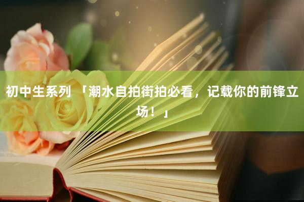 初中生系列 「潮水自拍街拍必看，记载你的前锋立场！」