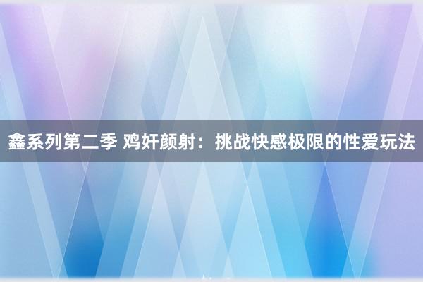 鑫系列第二季 鸡奸颜射：挑战快感极限的性爱玩法