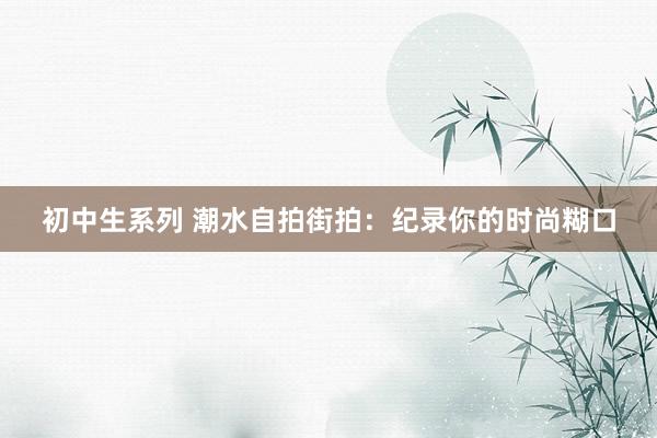 初中生系列 潮水自拍街拍：纪录你的时尚糊口