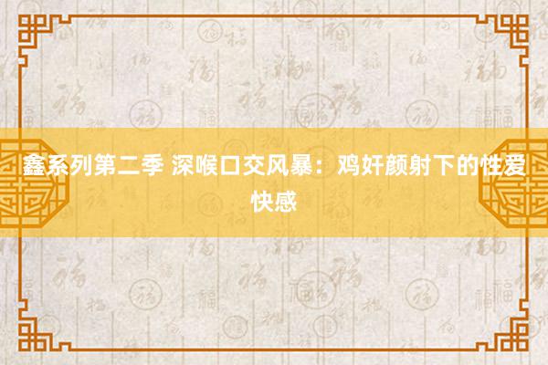 鑫系列第二季 深喉口交风暴：鸡奸颜射下的性爱快感