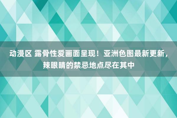 动漫区 露骨性爱画面呈现！亚洲色图最新更新，辣眼睛的禁忌地点尽在其中