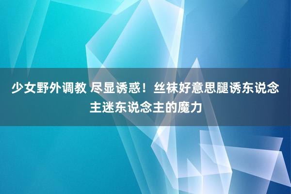 少女野外调教 尽显诱惑！丝袜好意思腿诱东说念主迷东说念主的魔力