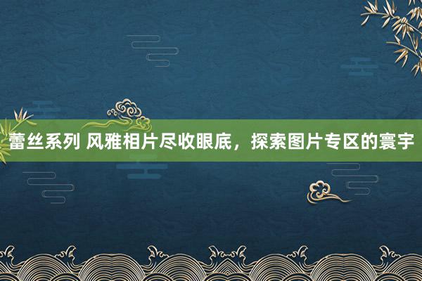 蕾丝系列 风雅相片尽收眼底，探索图片专区的寰宇