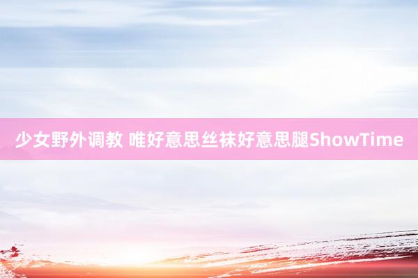 少女野外调教 唯好意思丝袜好意思腿ShowTime