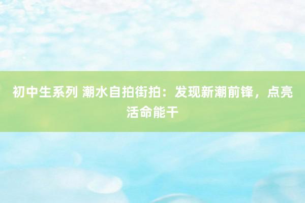 初中生系列 潮水自拍街拍：发现新潮前锋，点亮活命能干