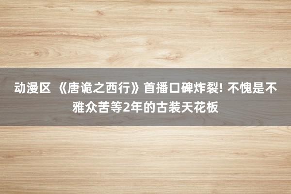 动漫区 《唐诡之西行》首播口碑炸裂! 不愧是不雅众苦等2年的古装天花板