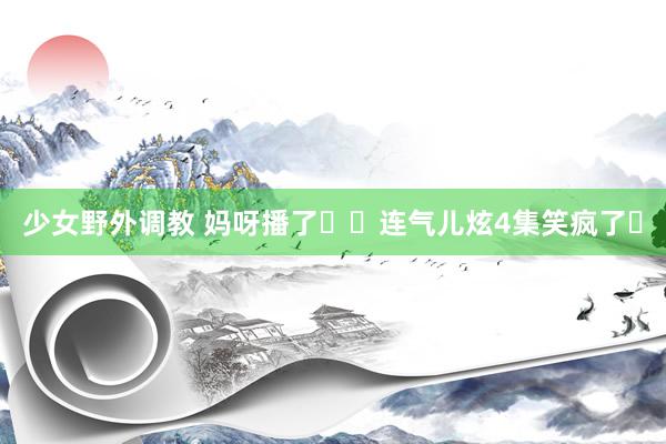 少女野外调教 妈呀播了❗️连气儿炫4集笑疯了❗