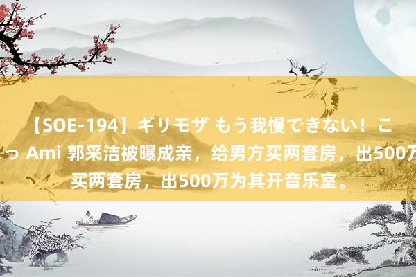 【SOE-194】ギリモザ もう我慢できない！ここでエッチしよっ Ami 郭采洁被曝成亲，给男方买两套房，出500万为其开音乐室。