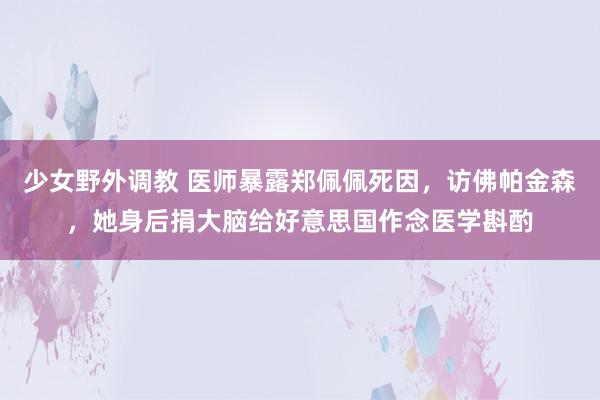 少女野外调教 医师暴露郑佩佩死因，访佛帕金森，她身后捐大脑给好意思国作念医学斟酌