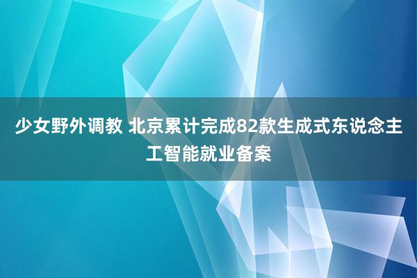 少女野外调教 北京累计完成82款生成式东说念主工智能就业备案