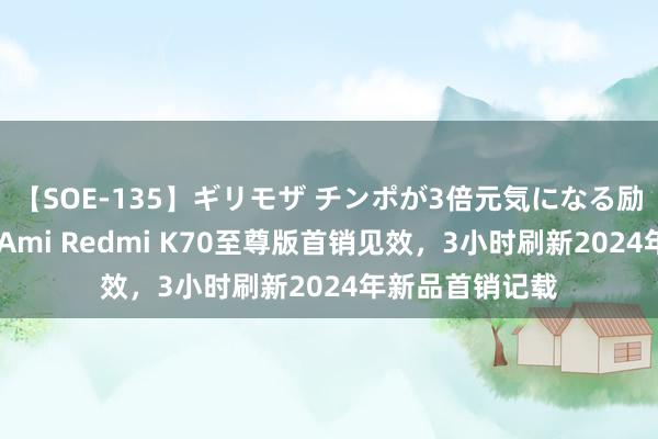 【SOE-135】ギリモザ チンポが3倍元気になる励ましセックス Ami Redmi K70至尊版首销见效，3小时刷新2024年新品首销记载