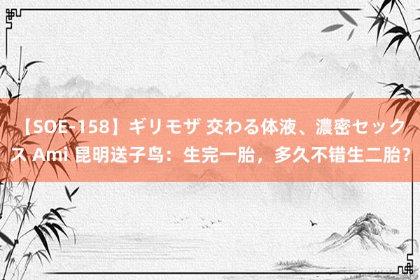 【SOE-158】ギリモザ 交わる体液、濃密セックス Ami 昆明送子鸟：生完一胎，多久不错生二胎？