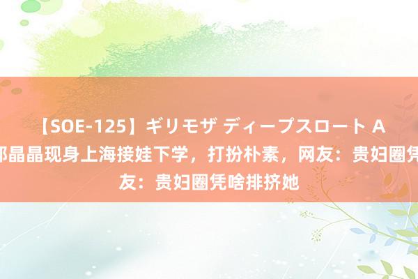 【SOE-125】ギリモザ ディープスロート Ami 43岁郭晶晶现身上海接娃下学，打扮朴素，网友：贵妇圈凭啥排挤她