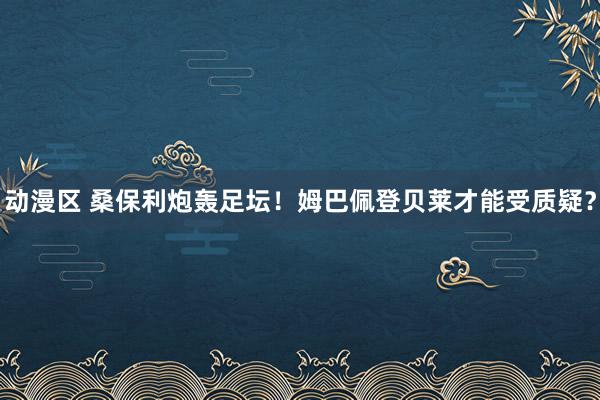 动漫区 桑保利炮轰足坛！姆巴佩登贝莱才能受质疑？