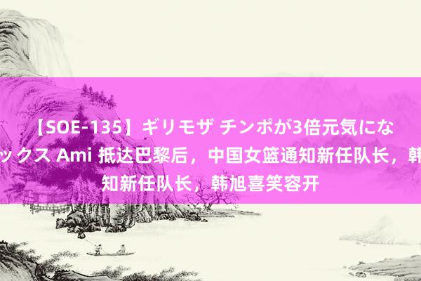 【SOE-135】ギリモザ チンポが3倍元気になる励ましセックス Ami 抵达巴黎后，中国女篮通知新任队长，韩旭喜笑容开