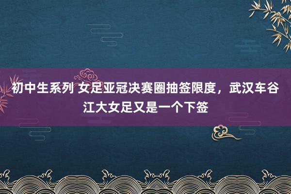 初中生系列 女足亚冠决赛圈抽签限度，武汉车谷江大女足又是一个下签