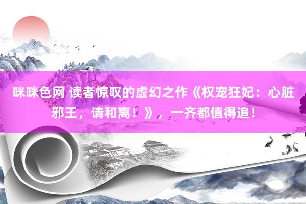 咪咪色网 读者惊叹的虚幻之作《权宠狂妃：心脏邪王，请和离！》，一齐都值得追！