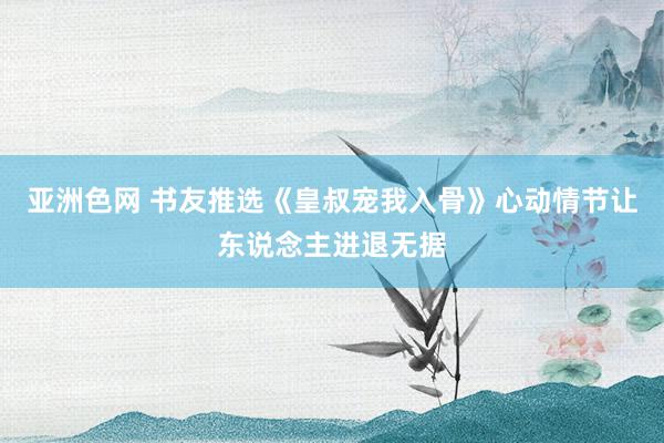 亚洲色网 书友推选《皇叔宠我入骨》心动情节让东说念主进退无据