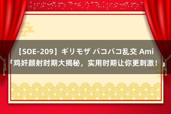 【SOE-209】ギリモザ バコバコ乱交 Ami 「鸡奸颜射时期大揭秘，实用时期让你更刺激！」