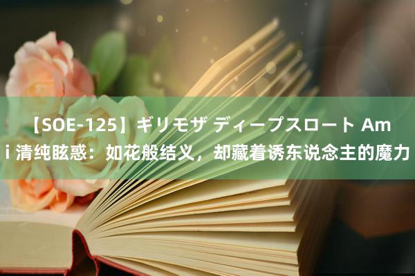 【SOE-125】ギリモザ ディープスロート Ami 清纯眩惑：如花般结义，却藏着诱东说念主的魔力