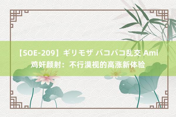 【SOE-209】ギリモザ バコバコ乱交 Ami 鸡奸颜射：不行漠视的高涨新体验