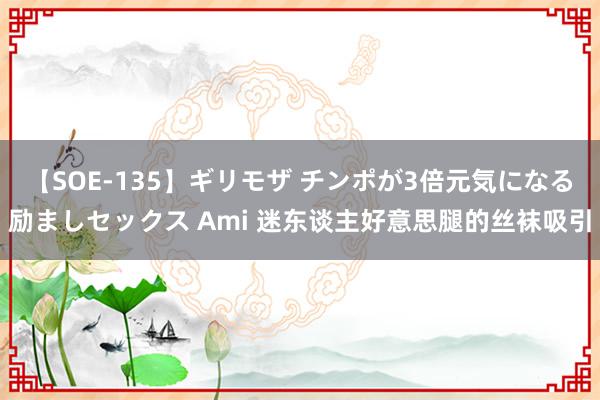 【SOE-135】ギリモザ チンポが3倍元気になる励ましセックス Ami 迷东谈主好意思腿的丝袜吸引