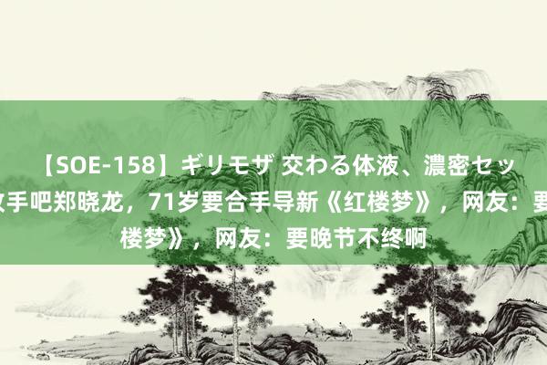 【SOE-158】ギリモザ 交わる体液、濃密セックス Ami 收手吧郑晓龙，71岁要合手导新《红楼梦》，网友：要晚节不终啊