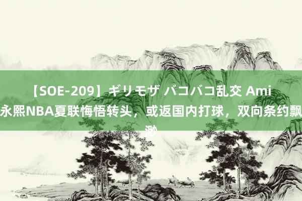 【SOE-209】ギリモザ バコバコ乱交 Ami 崔永熙NBA夏联悔悟转头，或返国内打球，双向条约飘渺