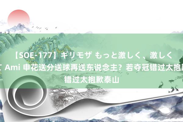 【SOE-177】ギリモザ もっと激しく、激しく突いて Ami 申花送分送球再送东说念主？若夺冠错过太抱歉泰山