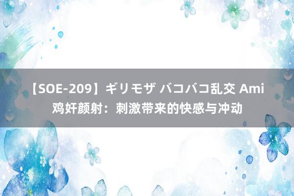 【SOE-209】ギリモザ バコバコ乱交 Ami 鸡奸颜射：刺激带来的快感与冲动