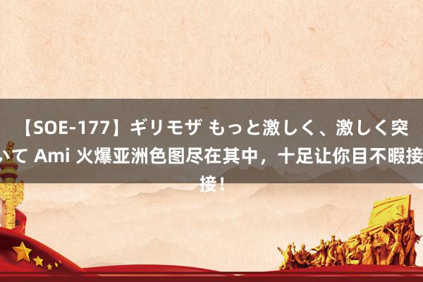 【SOE-177】ギリモザ もっと激しく、激しく突いて Ami 火爆亚洲色图尽在其中，十足让你目不暇接！