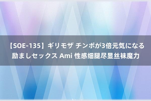 【SOE-135】ギリモザ チンポが3倍元気になる励ましセックス Ami 性感细腿尽显丝袜魔力