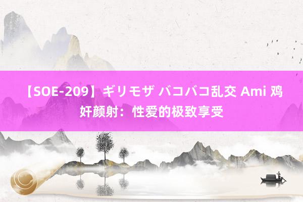 【SOE-209】ギリモザ バコバコ乱交 Ami 鸡奸颜射：性爱的极致享受