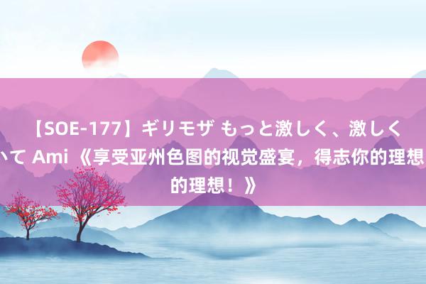 【SOE-177】ギリモザ もっと激しく、激しく突いて Ami 《享受亚州色图的视觉盛宴，得志你的理想！》