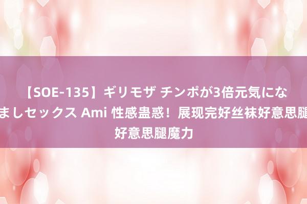 【SOE-135】ギリモザ チンポが3倍元気になる励ましセックス Ami 性感蛊惑！展现完好丝袜好意思腿魔力