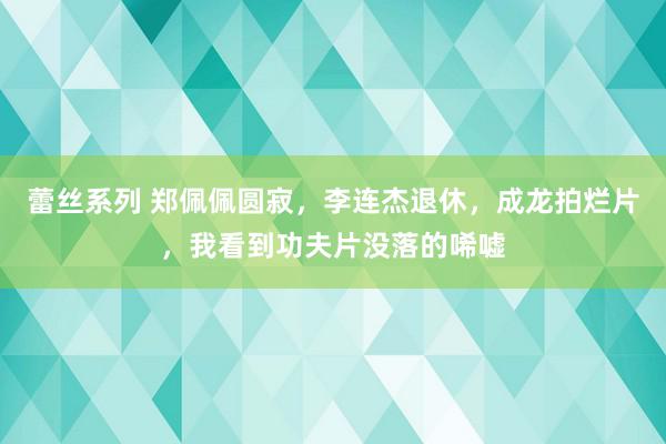 蕾丝系列 郑佩佩圆寂，李连杰退休，成龙拍烂片，我看到功夫片没落的唏嘘