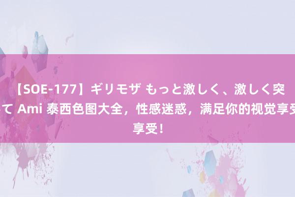 【SOE-177】ギリモザ もっと激しく、激しく突いて Ami 泰西色图大全，性感迷惑，满足你的视觉享受！